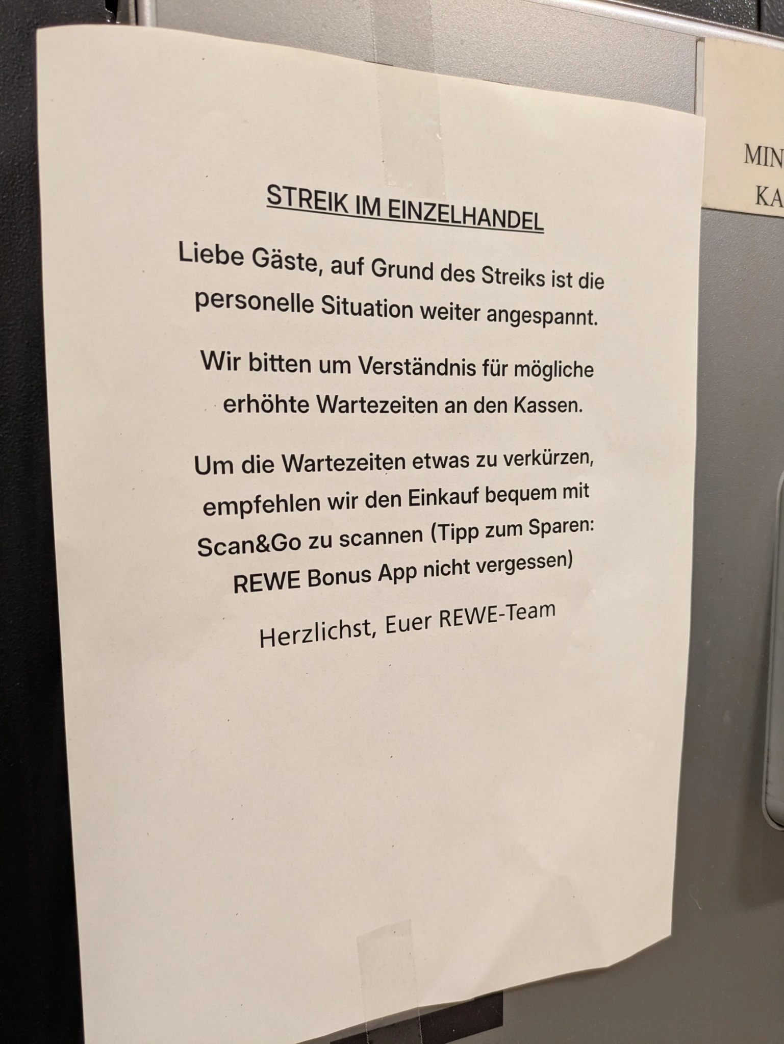 ein ausgedruckter din a4 zettel am pfandautomaten:

STREIK IM EINZELHANDEL

Leiebe Gäste, aufgrund des Streiks im EInzelhandel ist die personelle Situation weiterhin angespannt.

Wir bitten um Verständnis für möglich erhöhte Wartezeiten an den Kassen.

Um die Wartezeiten etwas zu verkürzen, empfehlen wir den EInkauf bequem mit Scan & Go zu scannen (Tip zum Sparen: Rewe Bonus App nicht vergessen)

HERZLICHST, EUER REWE TEAM